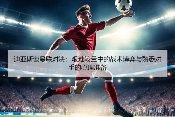 迪亚斯谈曼联对决：艰难较量中的战术博弈与熟悉对手的心理准备